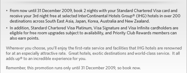 From now until 31 December 2009, book 2 nights with your Standard Chartered Visa card and receive your 3rd night free at select IHG hotels in over 200 destinations across South East Asia, Japan, Korea, Australia and New Zealand. In addition, Visa Platinum, Visa Signature and Visa Infinite cardholders are eligible for free room upgrades subject to availability, and Priority Club Rewards members can also earn points. 